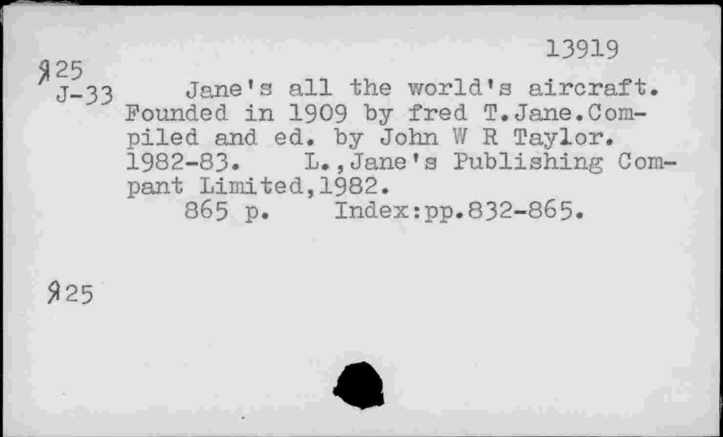 ﻿13919
25
j-33 Jane’s all the world’s aircraft.
Founded in 1909 by fred T.Jane.Compiled and ed. by John V/ R Taylor. 1982-83« L.,Jane’s Publishing Compant Limited,1982.
865 p. Index:pp.832-865.
225